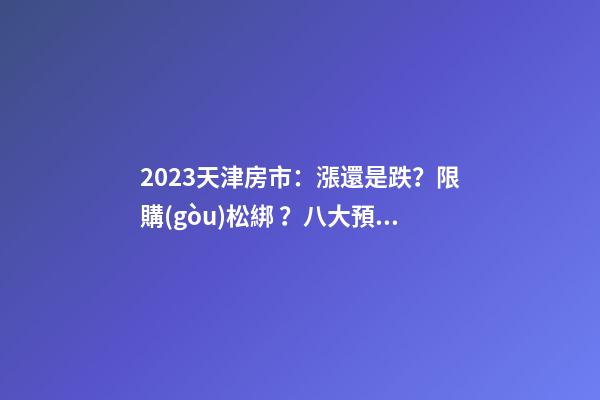 2023天津房市：漲還是跌？限購(gòu)松綁？八大預(yù)測(cè)解讀！